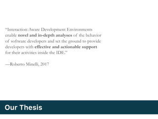 “Interaction-Aware Development Environments
enable novel and in-depth analyses of the behavior
of software developers and set the ground to provide
developers with effective and actionable support
for their activities inside the IDE.”
—Roberto Minelli, 2017
Our Thesis
 