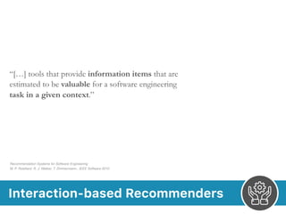Interaction-based Recommenders
“[…] tools that provide information items that are
estimated to be valuable for a software engineering
task in a given context.”
Recommendation Systems for Software Engineering 
M. P. Robillard, R. J. Walker, T. Zimmermann.. IEEE Software 2010
 
