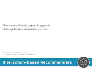 Interaction-based Recommenders
“How to establish the context is a general
challenge for recommendation systems.”
Recommendation Systems for Software Engineering 
M. P. Robillard, R. J. Walker, T. Zimmermann.. IEEE Software 2010
 