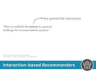 Interaction-based Recommenders
Recommendation Systems for Software Engineering 
M. P. Robillard, R. J. Walker, T. Zimmermann.. IEEE Software 2010
fine-grained IDE interactions
“How to establish the context is a general
challenge for recommendation systems.”
 