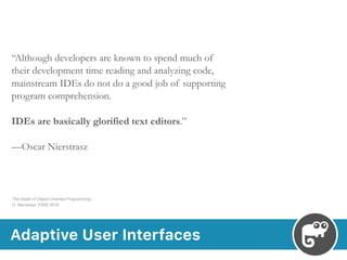 Adaptive User Interfaces
“Although developers are known to spend much of
their development time reading and analyzing code,
mainstream IDEs do not do a good job of supporting
program comprehension.
IDEs are basically glorified text editors.”
—Oscar Nierstrasz
The Death of Object-Oriented Programming 
O. Nierstrasz. FASE 2016
 