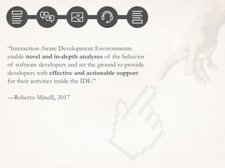 “Interaction-Aware Development Environments
enable novel and in-depth analyses of the behavior
of software developers and set the ground to provide
developers with effective and actionable support
for their activities inside the IDE.”
—Roberto Minelli, 2017
 