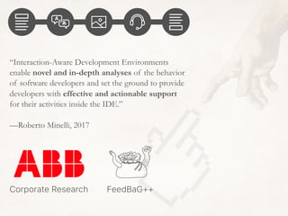 “Interaction-Aware Development Environments
enable novel and in-depth analyses of the behavior
of software developers and set the ground to provide
developers with effective and actionable support
for their activities inside the IDE.”
—Roberto Minelli, 2017
FeedBaG++Corporate Research
 