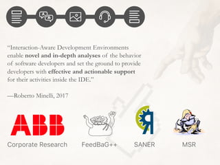 “Interaction-Aware Development Environments
enable novel and in-depth analyses of the behavior
of software developers and set the ground to provide
developers with effective and actionable support
for their activities inside the IDE.”
—Roberto Minelli, 2017
MSRFeedBaG++Corporate Research SANER
 