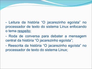 - Leitura da história “O jacarezinho egoísta” no
processador de texto do sistema Linux enfocando
o tema respeito;
- Roda de conversa para debater a mensagem
central da história “O jacarezinho egoísta”;
- Reescrita da história “O jacarezinho egoísta” no
processador de texto do sistema Linux;
 