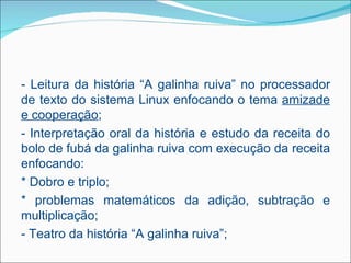 - Leitura da história “A galinha ruiva” no processador
de texto do sistema Linux enfocando o tema amizade
e cooperação;
- Interpretação oral da história e estudo da receita do
bolo de fubá da galinha ruiva com execução da receita
enfocando:
* Dobro e triplo;
* problemas matemáticos da adição, subtração e
multiplicação;
- Teatro da história “A galinha ruiva”;
 