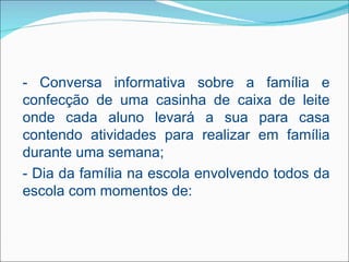 - Conversa informativa sobre a família e
confecção de uma casinha de caixa de leite
onde cada aluno levará a sua para casa
contendo atividades para realizar em família
durante uma semana;
- Dia da família na escola envolvendo todos da
escola com momentos de:
 