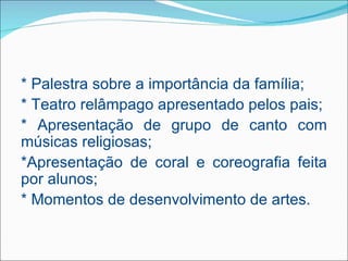 * Palestra sobre a importância da família;
* Teatro relâmpago apresentado pelos pais;
* Apresentação de grupo de canto com
músicas religiosas;
*Apresentação de coral e coreografia feita
por alunos;
* Momentos de desenvolvimento de artes.
 