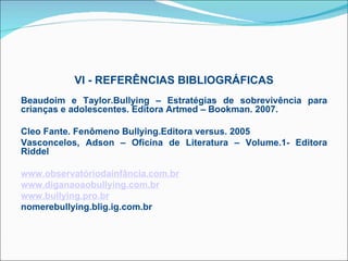 VI - REFERÊNCIAS BIBLIOGRÁFICAS
 
Beaudoim e Taylor.Bullying – Estratégias de sobrevivência para
crianças e adolescentes. Editora Artmed – Bookman. 2007.

Cleo Fante. Fenômeno Bullying.Editora versus. 2005
Vasconcelos, Adson – Oficina de Literatura – Volume.1- Editora
Riddel

www.observatóriodainfância.com.br
www.diganaoaobullying.com.br
www.bullying.pro.br
nomerebullying.blig.ig.com.br
 