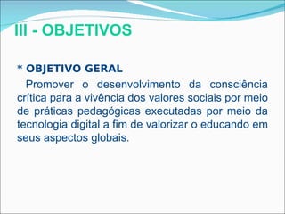 III - OBJETIVOS

* OBJETIVO GERAL
  Promover o desenvolvimento da consciência
crítica para a vivência dos valores sociais por meio
de práticas pedagógicas executadas por meio da
tecnologia digital a fim de valorizar o educando em
seus aspectos globais.
 