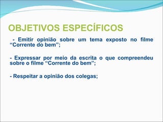 OBJETIVOS ESPECÍFICOS
 - Emitir opinião sobre um tema exposto no filme
“Corrente do bem”;

- Expressar por meio da escrita o que compreendeu
sobre o filme “Corrente do bem”;

- Respeitar a opinião dos colegas;


 
 
 
 