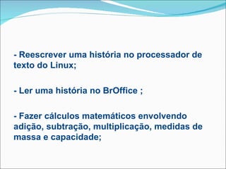 - Reescrever uma história no processador de
texto do Linux;

- Ler uma história no BrOffice ;

- Fazer cálculos matemáticos envolvendo
adição, subtração, multiplicação, medidas de
massa e capacidade;
 