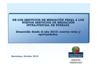 DE LOS SERVICIOS DE MEDIACIÓN PENAL A LOS
     NUEVOS SERVICIOS DE MEDIACIÓN
        INTRAJUDICIAL DE EUSKADI.

   Desarrollo desde el año 2010: nuevos retos y
                  oprtunidades.




Barcelona, Octubre 2012
 
