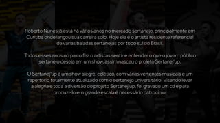 Roberto Nunes já está há vários anos no mercado sertanejo, principalmente em
Curitiba onde lançou sua carreira solo. Hoje ele é o artista residente referencial
de várias baladas sertanejas por todo sul do Brasil.
Todos esses anos no palco fez o artistas sentir e entender o que o jovem público
sertanejo deseja em um show, assim nasceu o projeto Sertanej’up.
O Sertanej’up é um show alegre, eclético, com várias vertentes musicais e um
repertório totalmente atualizado com o sertanejo universitário. Visando levar
a alegria e toda a diversão do projeto Sertanej’up, foi gravado um cd e para
produzí-lo em grande escala é necessário patrocínio.
 