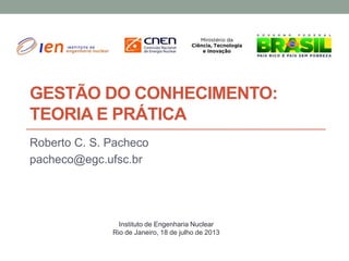 GESTÃO DO CONHECIMENTO:
TEORIA E PRÁTICA
Roberto C. S. Pacheco
pacheco@egc.ufsc.br
Instituto de Engenharia Nuclear
Rio de Janeiro, 18 de julho de 2013
 