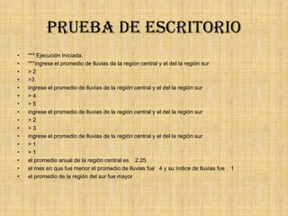 Prueba de escritorio
• *** Ejecución Iniciada.
• ***ingrese el promedio de lluvias de la región central y el del la región sur
• > 2
• >3
• ingrese el promedio de lluvias de la región central y el del la región sur
• > 4
• > 5
• ingrese el promedio de lluvias de la región central y el del la región sur
• > 2
• > 3
• ingrese el promedio de lluvias de la región central y el del la región sur
• > 1
• > 1
• el promedio anual de la región central es 2.25
• el mes en que fue menor el promedio de lluvias fue 4 y su índice de lluvias fue 1
• el promedio de la región del sur fue mayor
 