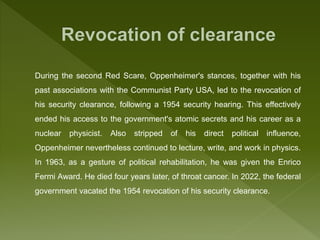 During the second Red Scare, Oppenheimer's stances, together with his
past associations with the Communist Party USA, led to the revocation of
his security clearance, following a 1954 security hearing. This effectively
ended his access to the government's atomic secrets and his career as a
nuclear physicist. Also stripped of his direct political influence,
Oppenheimer nevertheless continued to lecture, write, and work in physics.
In 1963, as a gesture of political rehabilitation, he was given the Enrico
Fermi Award. He died four years later, of throat cancer. In 2022, the federal
government vacated the 1954 revocation of his security clearance.
 