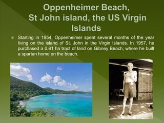  Starting in 1954, Oppenheimer spent several months of the year
living on the island of St. John in the Virgin Islands. In 1957, he
purchased a 0.81 ha tract of land on Gibney Beach, where he built
a spartan home on the beach.
 