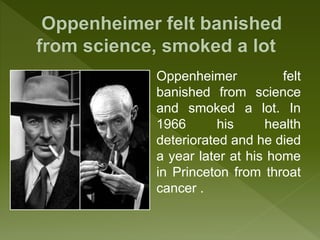 Oppenheimer felt
banished from science
and smoked a lot. In
1966 his health
deteriorated and he died
a year later at his home
in Princeton from throat
cancer .
 