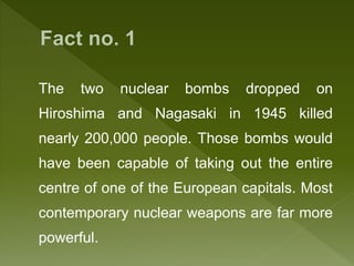 The two nuclear bombs dropped on
Hiroshima and Nagasaki in 1945 killed
nearly 200,000 people. Those bombs would
have been capable of taking out the entire
centre of one of the European capitals. Most
contemporary nuclear weapons are far more
powerful.
 