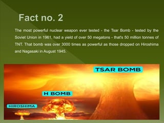 The most powerful nuclear weapon ever tested - the Tsar Bomb - tested by the
Soviet Union in 1961, had a yield of over 50 megatons - that's 50 million tonnes of
TNT. That bomb was over 3000 times as powerful as those dropped on Hiroshima
and Nagasaki in August 1945.
 