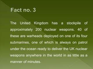 The United Kingdom has a stockpile of
approximately 200 nuclear weapons. 40 of
these are warheads deployed on one of its four
submarines, one of which is always on patrol
under the ocean ready to deliver the UK nuclear
weapons anywhere in the world in as little as a
manner of minutes.
 