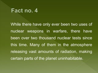 While there have only ever been two uses of
nuclear weapons in warfare, there have
been over two thousand nuclear tests since
this time. Many of them in the atmosphere
releasing vast amounts of radiation, making
certain parts of the planet uninhabitable.
 