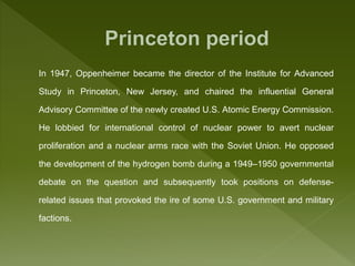 In 1947, Oppenheimer became the director of the Institute for Advanced
Study in Princeton, New Jersey, and chaired the influential General
Advisory Committee of the newly created U.S. Atomic Energy Commission.
He lobbied for international control of nuclear power to avert nuclear
proliferation and a nuclear arms race with the Soviet Union. He opposed
the development of the hydrogen bomb during a 1949–1950 governmental
debate on the question and subsequently took positions on defense-
related issues that provoked the ire of some U.S. government and military
factions.
 