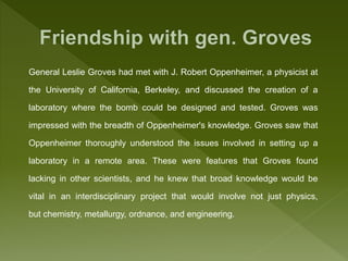 General Leslie Groves had met with J. Robert Oppenheimer, a physicist at
the University of California, Berkeley, and discussed the creation of a
laboratory where the bomb could be designed and tested. Groves was
impressed with the breadth of Oppenheimer's knowledge. Groves saw that
Oppenheimer thoroughly understood the issues involved in setting up a
laboratory in a remote area. These were features that Groves found
lacking in other scientists, and he knew that broad knowledge would be
vital in an interdisciplinary project that would involve not just physics,
but chemistry, metallurgy, ordnance, and engineering.
 