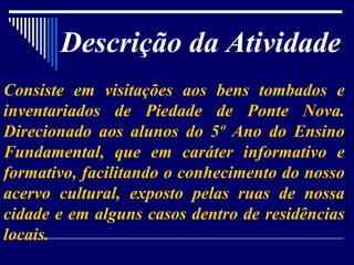 Descrição da Atividade Consiste em visitações aos bens tombados e inventariados de Piedade de Ponte Nova. Direcionado aos alunos do 5º Ano do Ensino Fundamental, que em caráter informativo e formativo, facilitando o conhecimento do nosso acervo cultural, exposto pelas ruas de nossa cidade e em alguns casos dentro de residências locais. 