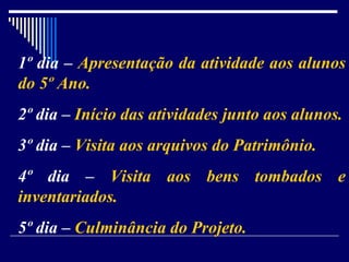 1º dia –  Apresentação da atividade aos alunos do 5º Ano. 2º dia –  Início das atividades junto aos alunos. 3º dia –  Visita aos arquivos do Patrimônio. 4º dia –  Visita aos bens tombados e inventariados. 5º dia –  Culminância do Projeto. 