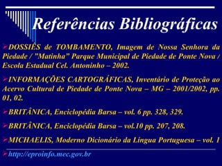 Referências Bibliográficas DOSSIÊS de TOMBAMENTO, Imagem de Nossa Senhora da Piedade / ”Matinha” Parque Municipal de Piedade de Ponte Nova / Escola Estadual Cel. Antoninho – 2002. INFORMAÇÕES CARTOGRÁFICAS, Inventário de Proteção ao Acervo Cultural de Piedade de Ponte Nova – MG – 2001/2002, pp. 01, 02. BRITÂNICA, Enciclopédia Barsa – vol. 6 pp. 328, 329. BRITÂNICA, Enciclopédia Barsa – vol.10 pp. 207, 208. MICHAELIS, Moderno Dicionário da Língua Portuguesa – vol. 1  http://eproinfo.mec.gov.br 