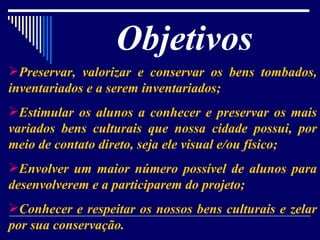Objetivos   Preservar, valorizar e conservar os bens tombados, inventariados e a serem inventariados; Estimular os alunos a conhecer e preservar os mais variados bens culturais que nossa cidade possui, por meio de contato direto, seja ele visual e/ou físico; Envolver um maior número possível de alunos para desenvolverem e a participarem do projeto; Conhecer e respeitar os nossos bens culturais e zelar por sua conservação. 
