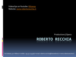Videoclips on Youtube: Rilow09
Website: www.robertorecchia.it

Productions | Opera

ROBERTO RECCHIA

Via Valsesia, 50 • Milano • mobile: +39 347 2553567 • email: roberto.recchia@fastwebnet.it • www.robertorecchia.it

 