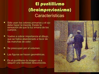El puntillismo
                       (Neoimpresionismo)
                             Características
   Sólo usan los colores primarios y el ojo
    debe hacer la mezcla. Existe la
    sensación de que la luz emana de los
    cuerpos.

   Vuelve a cobrar importancia el dibujo,
    que se había abandonado a favor de
    las manchas de color.

   Se preocupan por el volumen.

   Las figuras se hacen geométricas.

   En el puntillismo la imagen va a
    adquirir una identidad desconocida.
 