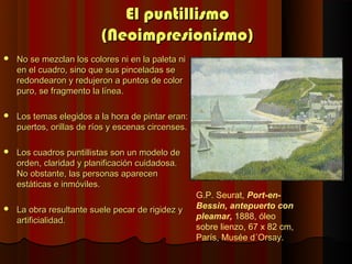 El puntillismo
                          (Neoimpresionismo)
   No se mezclan los colores ni en la paleta ni
    en el cuadro, sino que sus pinceladas se
    redondearon y redujeron a puntos de color
    puro, se fragmento la línea.

   Los temas elegidos a la hora de pintar eran:
    puertos, orillas de ríos y escenas circenses.

   Los cuadros puntillistas son un modelo de
    orden, claridad y planificación cuidadosa.
    No obstante, las personas aparecen
    estáticas e inmóviles.
                                                    G.P. Seurat, Port-en-
   La obra resultante suele pecar de rigidez y     Bessin, antepuerto con
    artificialidad.                                 pleamar, 1888, óleo
                                                    sobre lienzo, 67 x 82 cm,
                                                    París, Musée d´Orsay.
 