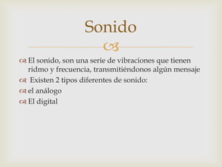 
El sonido, son una serie de vibraciones que tienen
ridmo y frecuencia, transmitiéndonos algún mensaje
Existen 2 tipos diferentes de sonido:
el análogo
El digital
Sonido