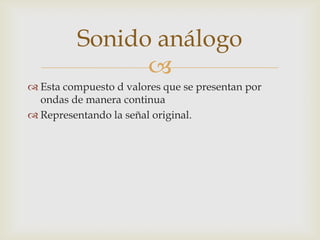 
Esta compuesto d valores que se presentan por
ondas de manera continua
Representando la señal original.
Sonido análogo