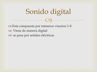 
Esta compuesta por números vinarios 1-0
Viene de manera digital
se pasa por señales eléctricas
Sonido digital