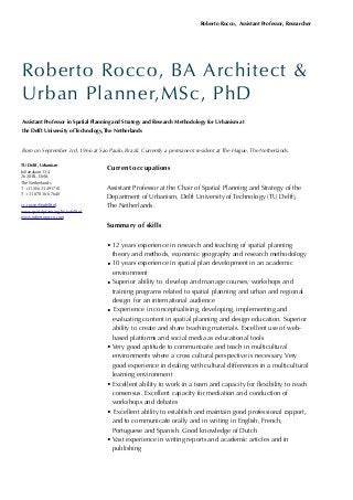 Current occupations
Assistant Professor at the Chair of Spatial Planning and Strategy of the
Department of Urbanism, Delft University of Technology (TU Delft),
The Netherlands.
Summary of skills
• 12 years experience in research and teaching of spatial planning
theory and methods, economic geography and research methodology
• 10 years experience in spatial plan development in an academic
environment
• Superior ability to develop and manage courses, workshops and
training programs related to spatial planning and urban and regional
design for an international audience
• Experience in conceptualising, developing, implementing and
evaluating content in spatial planning and design education. Superior
ability to create and share teaching materials. Excellent use of web-
based platforms and social media as educational tools
• Very good aptitude to communicate and teach in multicultural
environments where a cross cultural perspective is necessary. Very
good experience in dealing with cultural differences in a multicultural
learning environment
• Excellent ability to work in a team and capacity for ﬂexibility to reach
consensus. Excellent capacity for mediation and conduction of
workshops and debates
• Excellent ability to establish and maintain good professional rapport,
and to communicate orally and in writing in English, French,
Portuguese and Spanish. Good knowledge of Dutch
• Vast experience in writing reports and academic articles and in
publishing
Roberto Rocco, Assistant Professor, Researcher
TU Delft, Urbanism
Julianalaan 134
2628 BL, Delft,
The Netherlands
T +31 (0)6 23491710
T + 31 070 366 7640
r.c.rocco@tudelft.nl
www.spatialplanning.bk.tudelft.nl
www.robertorocco.com
Roberto Rocco, BA Architect &
Urban Planner,MSc, PhD
Assistant Professor in Spatial Planning and Strategy and Research Methodology for Urbanism at
the Delft University of Technology, The Netherlands
Born on September 3rd, 1966 at Sao Paulo, Brazil. Currently a permanent resident at The Hague, The Netherlands.
 