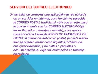 SERVICIO DEL CORREO ELECTRONICO
Un servidor de correo es una aplicación de red ubicada
  en un servidor en internet, cuya función es parecida
  al CORREO POSTAL tradicional, sólo que en este caso
  lo que se maneja son los CORREO ELECTRONICO(a
  veces llamados mensajes o e-mails), a los que se
  hace circular a través de REDES DE TRASMISION DE
  DATOS . A diferencia del correo postal, por este medio
  sólo se pueden enviar como adjuntos, ficheros de
  cualquier extensión, y no bultos o paquetes o
  documentación, al viajar la información en formato
  electrónico.
 