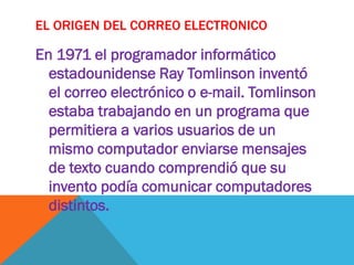 EL ORIGEN DEL CORREO ELECTRONICO

En 1971 el programador informático
  estadounidense Ray Tomlinson inventó
  el correo electrónico o e-mail. Tomlinson
  estaba trabajando en un programa que
  permitiera a varios usuarios de un
  mismo computador enviarse mensajes
  de texto cuando comprendió que su
  invento podía comunicar computadores
  distintos.
 