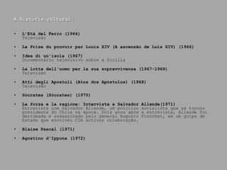 A história cultural: L'Età del Ferro (1964) Televisão La Prise du pouvoir par Louis XIV (A ascensão de Luís XIV) (1966) Idea di un'isola (1967) Documentário televisivo sobre a Sicilia La lotta dell'uomo per la sua sopravvivenza  (1967-1969) Televisão Atti degli Apostoli (Atos dos Apóstolos) (1968) Televisão Sócrates (Sócrates) (1970) La forza e la ragione: Intervista a Salvador Allende(1971) Entrevista com Salvador Allende, um político socialista que se tornou presidente do Chile na época. Dois anos após a entrevista, Allende foi derrubada e assassinado pelo general Augusto Pinochet, em um golpe de Estado que envolveu CIA activos colaboração. Blaise Pascal (1971) Agostino d'Ippona (1972) 