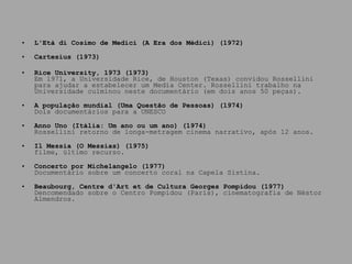 L'Età di Cosimo de Medici (A Era dos Médici) (1972) Cartesius (1973) Rice University, 1973 (1973) Em 1971, a Universidade Rice, de Houston (Texas) convidou Rossellini para ajudar a estabelecer um Media Center. Rossellini trabalho na Universidade culminou neste documentário (em dois anos 50 peças). A população mundial (Uma Questão de Pessoas) (1974) Dois documentários para a UNESCO Anno Uno (Itália: Um ano ou um ano) (1974) Rossellini retorno de longa-metragem cinema narrativo, após 12 anos. Il Messia (O Messias) (1975) filme, último recurso. Concerto por Michelangelo (1977) Documentário sobre um concerto coral na Capela Sistina. Beaubourg, Centre d'Art et de Cultura Georges Pompidou (1977) Dencomendado sobre o Centro Pompidou (Paris), cinematografia de Néstor Almendros. 