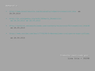 Webgrafia http://www.brasilescola.com/biografia/roberto-rossellini.htm   em 28.09.2010 http:// pt.wikipedia.org/wiki/Roberto_Rossellini  em 28.09.2010 em 28.09.2010 http://archive.sensesofcinema.com/contents/directors/02/rossellini.html#bibl  em 28.09.2010 http://www.scribd.com/doc/17704198/O-Neorealismo-italiano-e-suas-influencias  em 28.09.2010   Trabalho realizado por: Lina Iria - 30298 