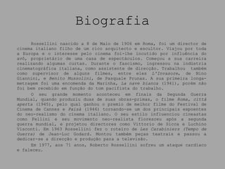 Biografia Rossellini nascido a 8 de Maio de 1906 em Roma, foi um director de cinema italiano filho de um rico arquitecto e escultor. Viajou por toda a Europa e o interesse pelo cinema foi-lhe incutido por influência do avô, proprietário de uma casa de espectáculos. Começou a sua carreira realizando algumas curtas. Durante o fascismo, ingressou na indústria cinematográfica italiana, como assistente de direcção. Trabalhou  também como supervisor de alguns filmes, entre eles  L'Invasore , de Nino Giannini, e  Benito Mussolini , de Pasquale Prunas. A sua primeira longa-metragem foi uma encomenda da Marinha,  La nave bianca  (1941), porém não foi bem recebido em função do tom pacifista do trabalho. O seu grande momento aconteceu em finais da Segunda Guerra Mundial, quando produziu duas de suas obras-primas, o filme  Roma, città aperta  (1945), pelo qual ganhou o premio de melhor filme do Festival de Cinema de Cannes e  Paisà  (1946) tornando-se um dos principais expoentes do neo-realismo do cinema italiano. O seu estilo influenciou cineastas como Fellini e seu movimento neo-realista floresceu após a segunda guerra mundial, e projetou directores como Vittorio de Sicca e Luchino Visconti. Em 1963 Rossellini fez o roteiro de  Les Carabiniers (Tempo de Guerra)  de   Jean-Luc Godard. Montou também peças teatrais e passou a dedicar-se a direcção e produção para a televisão. Em 1977, aos 71 anos, Roberto Rossellini sofreu um ataque cardíaco e faleceu. 