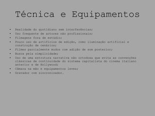 Técnica e Equipamentos Realidade do quotidiano sem interferências; Uso frequente de actores não profissionais; Filmagens fora de estúdio; Pouco uso de artifícios de edição, como iluminação artificial e construção de cenários; Filmes parcialmente mudos com adição de som posterior; Busca pela simplicidade; Uso de uma estrutura narrativa não ortodoxa que evita as convenções clássicas de continuidade do sistema capitalista do cinema italiano anterior e de Hollywood; Câmara na mão e equipamentos leves; Gravador com sincronizador. 