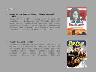 Guerra: Roma, Città Aperta (Roma, Cidade Aberta)(1945) Entre 1943 e 1944, Roma, sob a ocupação nazista, é declarada uma "cidade aberta", para evitar bombardeios aéreos. Nas ruas, comunistas e católicos deixam suas diferenças de lado para combater os alemães e as tropas fascistas.  Script de Federico Fellini. Paisà (Paisan) (1946) Cobrindo o período da invasão aliada de Julho de 1943 até o inverno de 1944, exibe detalhes de dramas pessoais, enganos entre decisões estratégicas e outras características que mostram o lado humano de um período de guerra.  Script de Federico Fellini. 