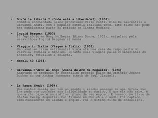 Dov'è la libertà.? (Onde está a liberdade?) (1952) Comédia encomendada pelos produtores Carlo Ponti, Dino De Laurentiis e Giovanni Amati, com a popular estrela italiana Toto. Este filme não pode ser considerada parte do período de Cinema Moderno. Ingrid Bergman (1953) 17 'episódio em Nós, Mulheres (Siamo Donne, 1953), estrelado pela maravilhosa Ingrid Bergman si mesma.  Viaggio in Italia (Viagem à Itália) (1953) Um casal em crise matrimonial viaja até uma casa de campo perto do Vesúvio, Pompéia e Nápoles. Durante suas viagens pelas cidadezinhas do interior, reavaliam a relação. Napoli 43 (1954) Giovanna D'Arco Al Rogo (Joana de Arc Na Fogueira) (1954) Adaptado de produção de Rossellini próprio palco do Oratório Jeanne Bucher au por Arthur Honegger (texto de Paul Claudel). La Paura (Medo) (1954) Uma mulher casada que tem um amante e recebe ameaças de uma jovem, que lhe pede que confesse sua infidelidade ao marido. O que ela não sabe, é que a chantagem é um ardiloso plano de seu esposo. É baseado no livro de Stefan Zweig, Angustia. Foi filmado em Munich e o áudio foi captado simultaneamente em alemão e inglês. Foi o último filme de Rossellini.  