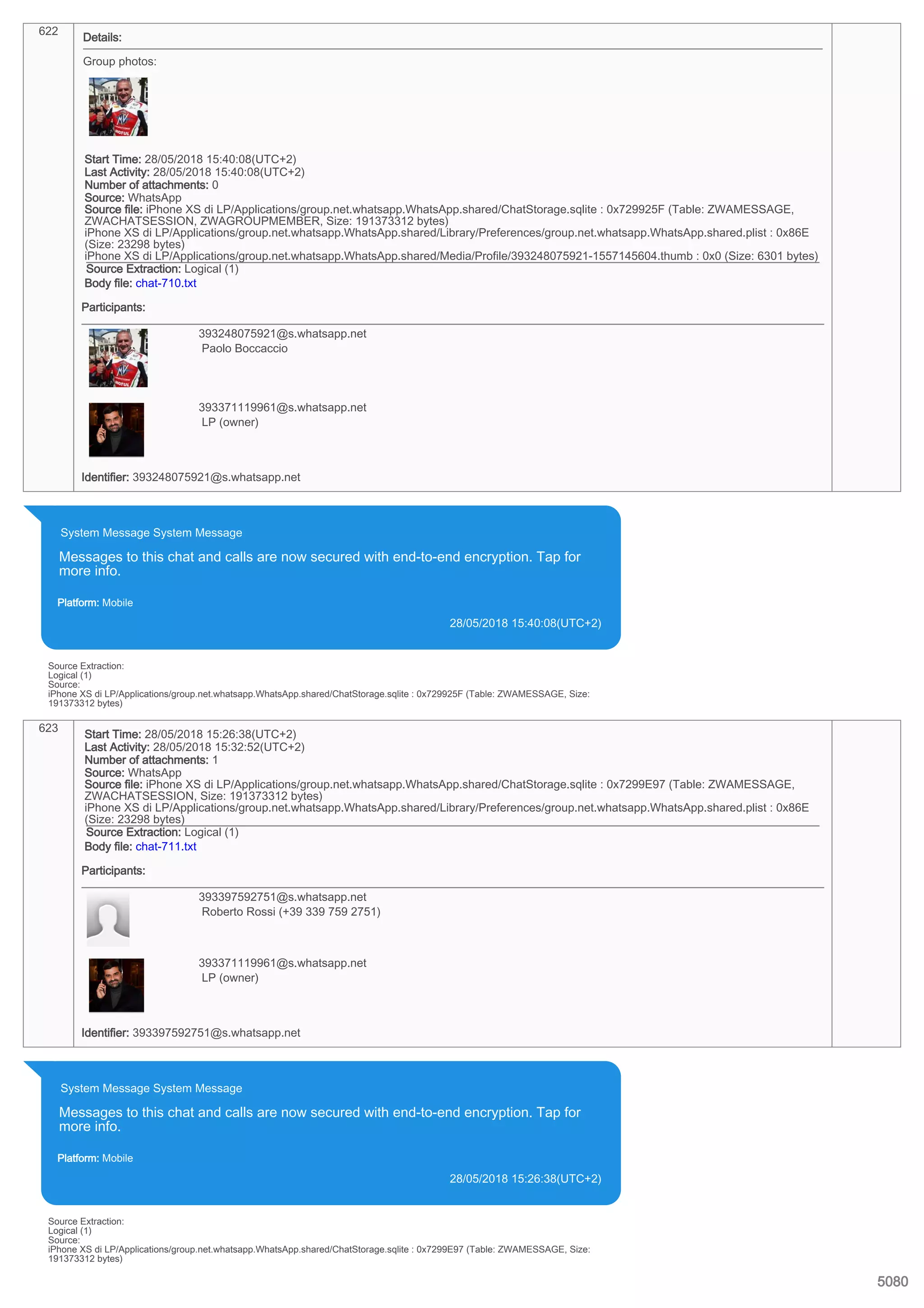 622
Details:
Group photos:
Start Time: 28/05/2018 15:40:08(UTC+2)
Last Activity: 28/05/2018 15:40:08(UTC+2)
Number of attachments: 0
Source: WhatsApp
Source file: iPhone XS di LP/Applications/group.net.whatsapp.WhatsApp.shared/ChatStorage.sqlite : 0x729925F (Table: ZWAMESSAGE,
ZWACHATSESSION, ZWAGROUPMEMBER, Size: 191373312 bytes)
iPhone XS di LP/Applications/group.net.whatsapp.WhatsApp.shared/Library/Preferences/group.net.whatsapp.WhatsApp.shared.plist : 0x86E
(Size: 23298 bytes)
iPhone XS di LP/Applications/group.net.whatsapp.WhatsApp.shared/Media/Profile/393248075921-1557145604.thumb : 0x0 (Size: 6301 bytes)
Source Extraction: Logical (1)
Body file: chat-710.txt
Participants:
393248075921@s.whatsapp.net
Paolo Boccaccio
393371119961@s.whatsapp.net
LP (owner)
Identifier: 393248075921@s.whatsapp.net
System Message System Message
Messages to this chat and calls are now secured with end-to-end encryption. Tap for
more info.
Platform: Mobile
28/05/2018 15:40:08(UTC+2)
Source Extraction:
Logical (1)
Source:
iPhone XS di LP/Applications/group.net.whatsapp.WhatsApp.shared/ChatStorage.sqlite : 0x729925F (Table: ZWAMESSAGE, Size:
191373312 bytes)
623
Start Time: 28/05/2018 15:26:38(UTC+2)
Last Activity: 28/05/2018 15:32:52(UTC+2)
Number of attachments: 1
Source: WhatsApp
Source file: iPhone XS di LP/Applications/group.net.whatsapp.WhatsApp.shared/ChatStorage.sqlite : 0x7299E97 (Table: ZWAMESSAGE,
ZWACHATSESSION, Size: 191373312 bytes)
iPhone XS di LP/Applications/group.net.whatsapp.WhatsApp.shared/Library/Preferences/group.net.whatsapp.WhatsApp.shared.plist : 0x86E
(Size: 23298 bytes)
Source Extraction: Logical (1)
Body file: chat-711.txt
Participants:
393397592751@s.whatsapp.net
Roberto Rossi (+39 339 759 2751)
393371119961@s.whatsapp.net
LP (owner)
Identifier: 393397592751@s.whatsapp.net
System Message System Message
Messages to this chat and calls are now secured with end-to-end encryption. Tap for
more info.
Platform: Mobile
28/05/2018 15:26:38(UTC+2)
Source Extraction:
Logical (1)
Source:
iPhone XS di LP/Applications/group.net.whatsapp.WhatsApp.shared/ChatStorage.sqlite : 0x7299E97 (Table: ZWAMESSAGE, Size:
191373312 bytes)
5080
 